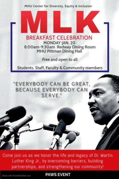 MHU Center for Diversity, Equity & Inclusion. MLK Breakfast Celebration, Monday Jan. 20, 8:00am-9:30am, Redway Dining Room, MHU Pittman Dining Hall. Free and open to all. Students, staff, faculty and community members. MLK quote: "Everybody can be great, because everybody can serve." Come join us as we honor the life and legacy of Dr. Martin Luther King Jr., by overcoming barriers, building partnerships, and strengthening our community! PAWS event. Flyer includes photo of Dr. King speaking into a collection of microphones.