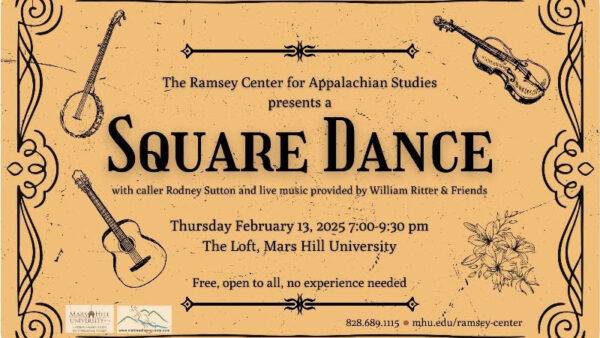 The Ramsey Center for Appalachian Studies presents a Square Dance with caller Rodney Sutton and live music provided by William Ritter & Friends. Thursday February 13, 2025 7:00-9:30 pm. The Loft, Mars Hill University. Free, open to all, no experience needed. 828.689-1115. mhu.edu/ramsey-center. Graphic is a weathered cream/manila color with black line drawings of a banjo, fiddle, and guitar, along with embellishments. There also are logos in the lower left for the Ramsey Center and the Visit Madison County.